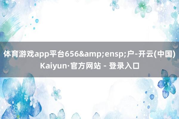 体育游戏app平台656 户-开云(中国)Kaiyun·官方网站 - 登录入口