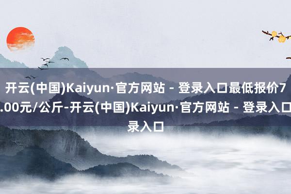 开云(中国)Kaiyun·官方网站 - 登录入口最低报价7.00元/公斤-开云(中国)Kaiyun·官方网站 - 登录入口