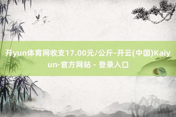 开yun体育网收支17.00元/公斤-开云(中国)Kaiyun·官方网站 - 登录入口