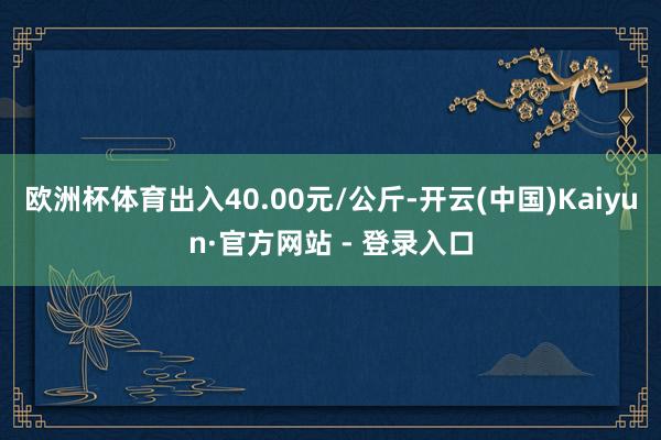 欧洲杯体育出入40.00元/公斤-开云(中国)Kaiyun·官方网站 - 登录入口