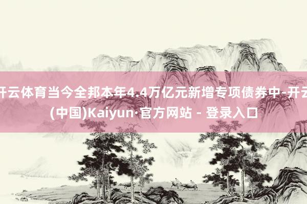 开云体育当今全邦本年4.4万亿元新增专项债券中-开云(中国)Kaiyun·官方网站 - 登录入口