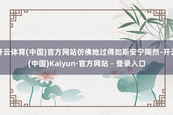 开云体育(中国)官方网站仿佛她过得如斯安宁陶然-开云(中国)Kaiyun·官方网站 - 登录入口