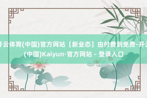 开云体育(中国)官方网站【新业态】由付费到免费-开云(中国)Kaiyun·官方网站 - 登录入口