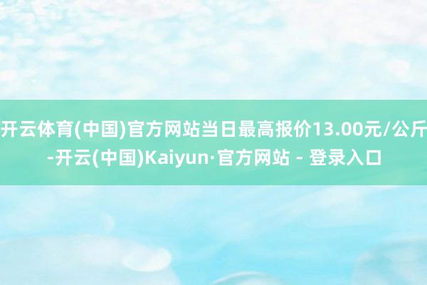 开云体育(中国)官方网站当日最高报价13.00元/公斤-开云(中国)Kaiyun·官方网站 - 登录入口