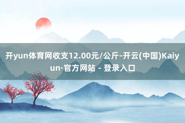 开yun体育网收支12.00元/公斤-开云(中国)Kaiyun·官方网站 - 登录入口