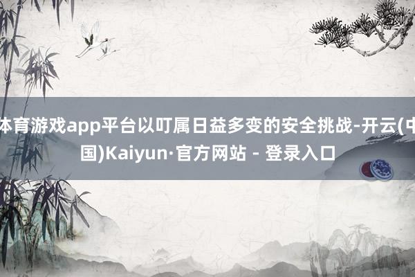 体育游戏app平台以叮属日益多变的安全挑战-开云(中国)Kaiyun·官方网站 - 登录入口