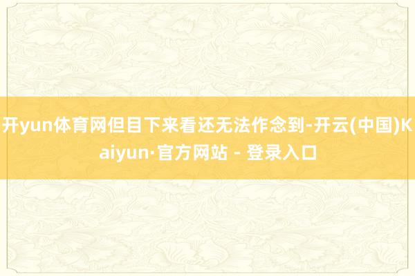 开yun体育网但目下来看还无法作念到-开云(中国)Kaiyun·官方网站 - 登录入口