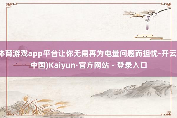 体育游戏app平台让你无需再为电量问题而担忧-开云(中国)Kaiyun·官方网站 - 登录入口