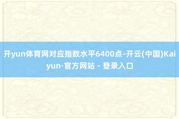开yun体育网对应指数水平6400点-开云(中国)Kaiyun·官方网站 - 登录入口