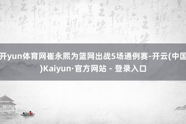 开yun体育网崔永熙为篮网出战5场通例赛-开云(中国)Kaiyun·官方网站 - 登录入口