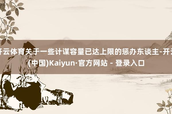 开云体育关于一些计谋容量已达上限的惩办东谈主-开云(中国)Kaiyun·官方网站 - 登录入口