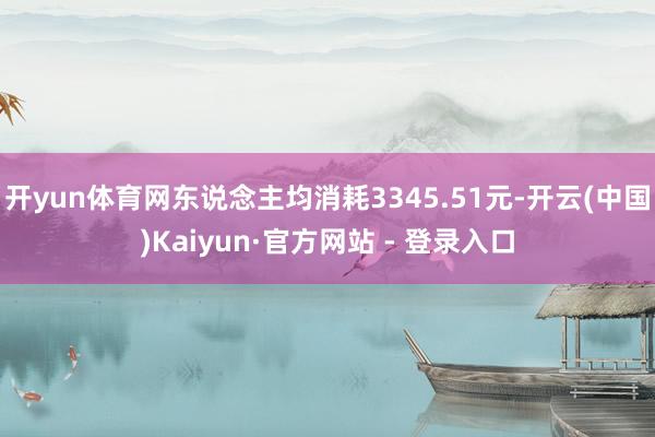 开yun体育网东说念主均消耗3345.51元-开云(中国)Kaiyun·官方网站 - 登录入口