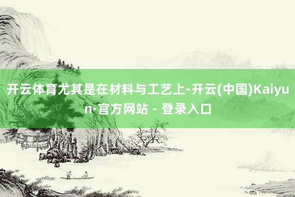 开云体育尤其是在材料与工艺上-开云(中国)Kaiyun·官方网站 - 登录入口