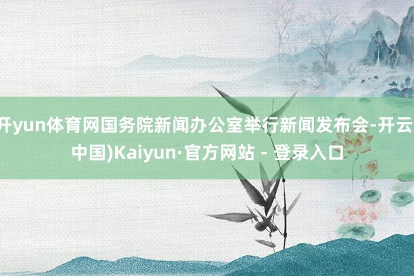 开yun体育网国务院新闻办公室举行新闻发布会-开云(中国)Kaiyun·官方网站 - 登录入口
