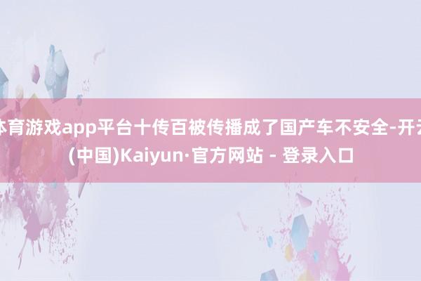 体育游戏app平台十传百被传播成了国产车不安全-开云(中国)Kaiyun·官方网站 - 登录入口