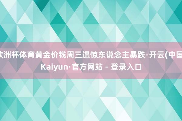 欧洲杯体育黄金价钱周三遇惊东说念主暴跌-开云(中国)Kaiyun·官方网站 - 登录入口