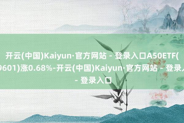 开云(中国)Kaiyun·官方网站 - 登录入口A50ETF(159601)涨0.68%-开云(中国)Kaiyun·官方网站 - 登录入口