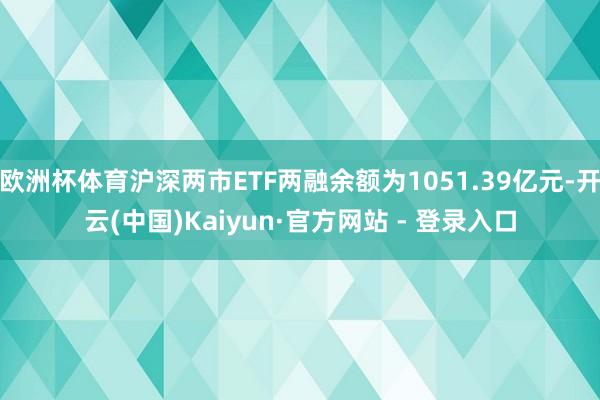 欧洲杯体育沪深两市ETF两融余额为1051.39亿元-开云(中国)Kaiyun·官方网站 - 登录入口