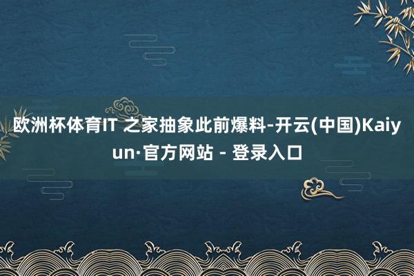 欧洲杯体育IT 之家抽象此前爆料-开云(中国)Kaiyun·官方网站 - 登录入口