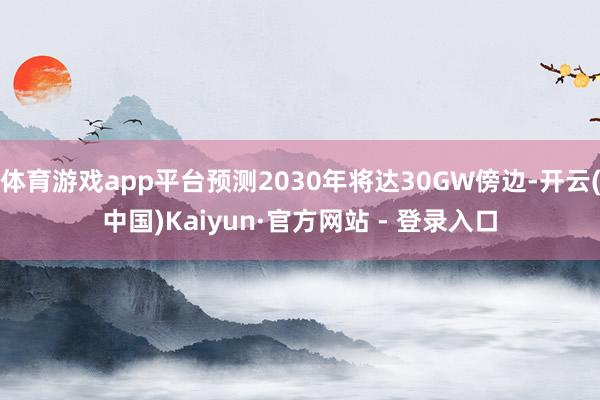 体育游戏app平台预测2030年将达30GW傍边-开云(中国)Kaiyun·官方网站 - 登录入口