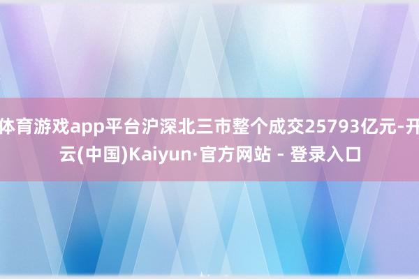 体育游戏app平台沪深北三市整个成交25793亿元-开云(中国)Kaiyun·官方网站 - 登录入口