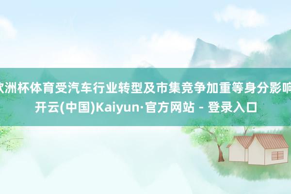 欧洲杯体育受汽车行业转型及市集竞争加重等身分影响-开云(中国)Kaiyun·官方网站 - 登录入口
