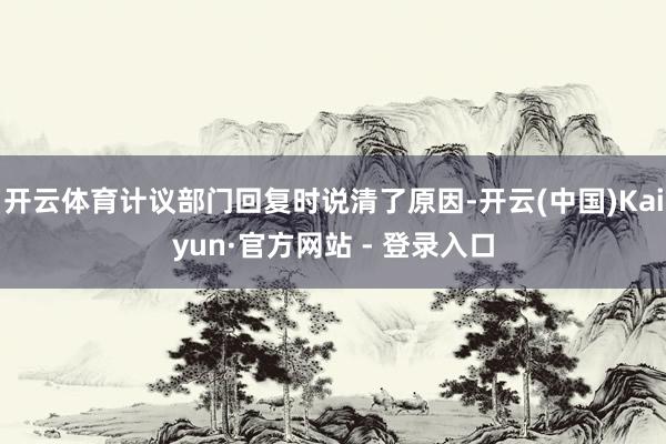 开云体育计议部门回复时说清了原因-开云(中国)Kaiyun·官方网站 - 登录入口