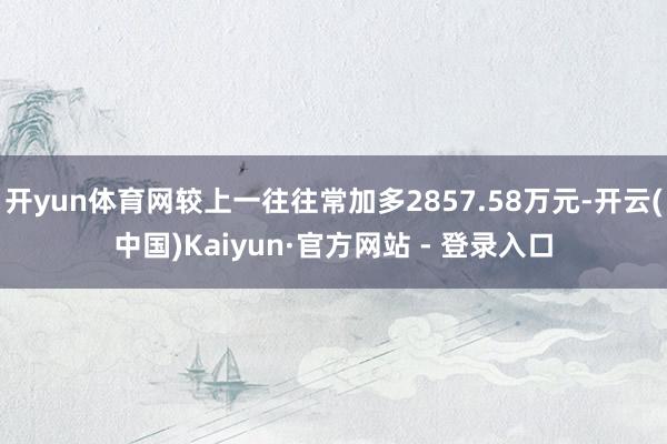开yun体育网较上一往往常加多2857.58万元-开云(中国)Kaiyun·官方网站 - 登录入口