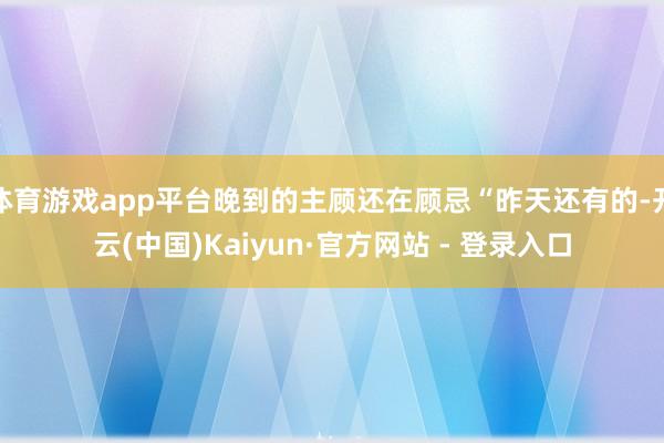 体育游戏app平台晚到的主顾还在顾忌“昨天还有的-开云(中国)Kaiyun·官方网站 - 登录入口