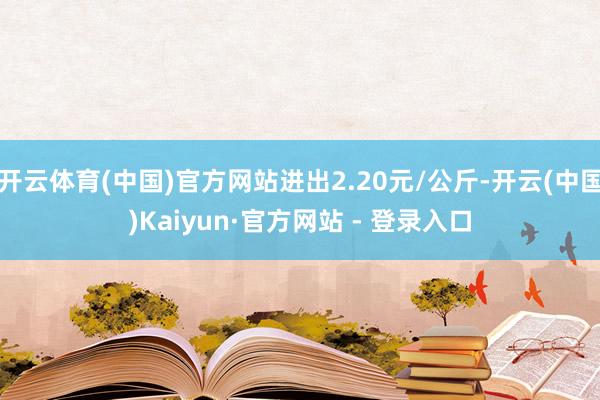开云体育(中国)官方网站进出2.20元/公斤-开云(中国)Kaiyun·官方网站 - 登录入口