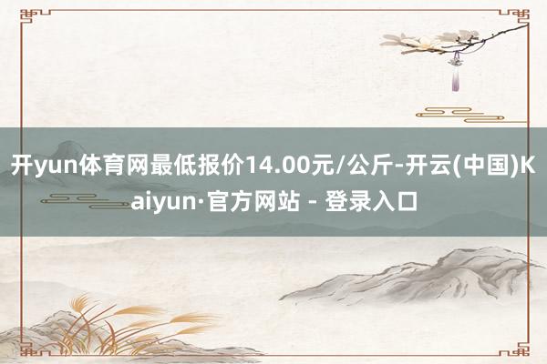 开yun体育网最低报价14.00元/公斤-开云(中国)Kaiyun·官方网站 - 登录入口
