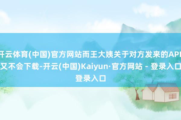 开云体育(中国)官方网站而王大姨关于对方发来的APP又不会下载-开云(中国)Kaiyun·官方网站 - 登录入口