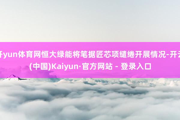 开yun体育网恒大绿能将笔据匠芯项缱绻开展情况-开云(中国)Kaiyun·官方网站 - 登录入口