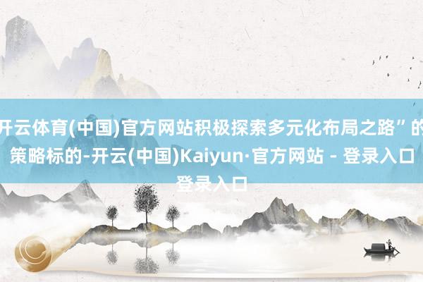 开云体育(中国)官方网站积极探索多元化布局之路”的策略标的-开云(中国)Kaiyun·官方网站 - 登录入口