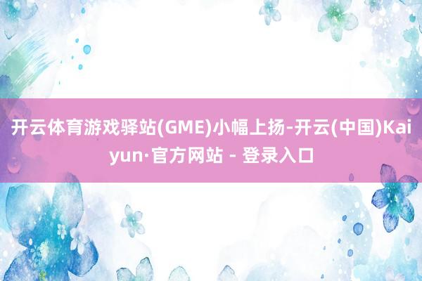 开云体育游戏驿站(GME)小幅上扬-开云(中国)Kaiyun·官方网站 - 登录入口