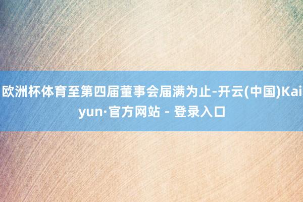 欧洲杯体育至第四届董事会届满为止-开云(中国)Kaiyun·官方网站 - 登录入口