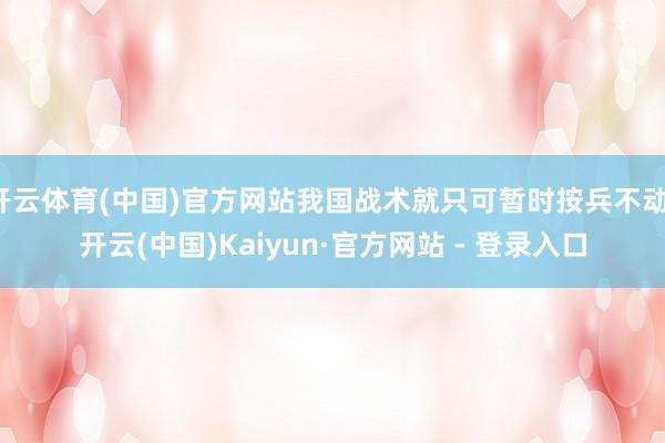 开云体育(中国)官方网站我国战术就只可暂时按兵不动-开云(中国)Kaiyun·官方网站 - 登录入口
