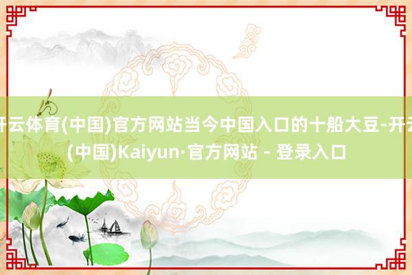 开云体育(中国)官方网站当今中国入口的十船大豆-开云(中国)Kaiyun·官方网站 - 登录入口