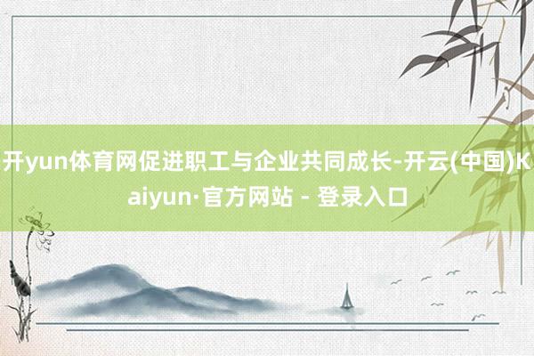 开yun体育网促进职工与企业共同成长-开云(中国)Kaiyun·官方网站 - 登录入口