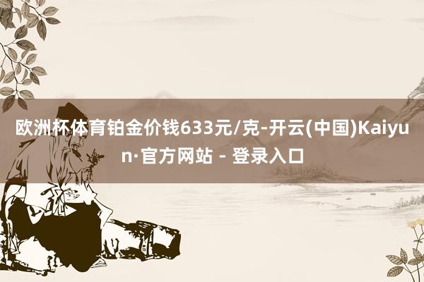 欧洲杯体育铂金价钱633元/克-开云(中国)Kaiyun·官方网站 - 登录入口
