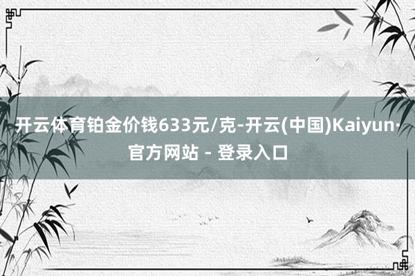 开云体育铂金价钱633元/克-开云(中国)Kaiyun·官方网站 - 登录入口
