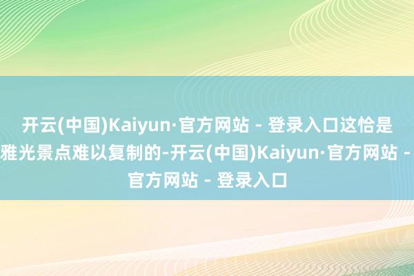 开云(中国)Kaiyun·官方网站 - 登录入口这恰是单纯的不雅光景点难以复制的-开云(中国)Kaiyun·官方网站 - 登录入口