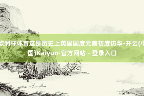 欧洲杯体育这是历史上英国国度元首初度访华-开云(中国)Kaiyun·官方网站 - 登录入口