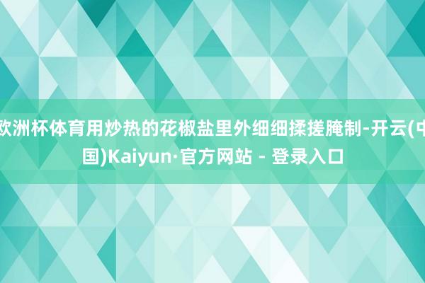 欧洲杯体育用炒热的花椒盐里外细细揉搓腌制-开云(中国)Kaiyun·官方网站 - 登录入口