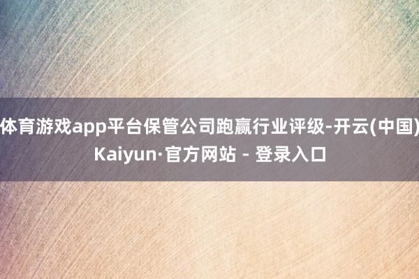 体育游戏app平台保管公司跑赢行业评级-开云(中国)Kaiyun·官方网站 - 登录入口