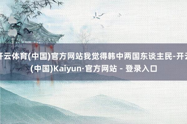 开云体育(中国)官方网站我觉得韩中两国东谈主民-开云(中国)Kaiyun·官方网站 - 登录入口