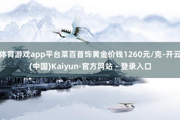 体育游戏app平台菜百首饰黄金价钱1260元/克-开云(中国)Kaiyun·官方网站 - 登录入口