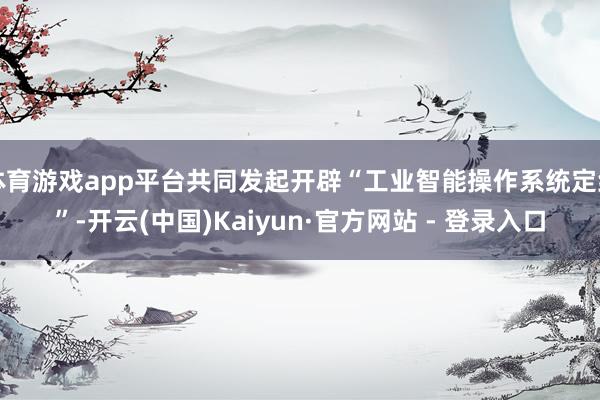体育游戏app平台共同发起开辟“工业智能操作系统定约”-开云(中国)Kaiyun·官方网站 - 登录入口