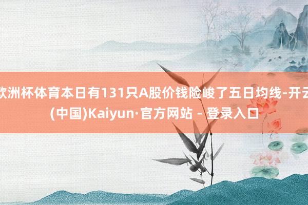 欧洲杯体育本日有131只A股价钱险峻了五日均线-开云(中国)Kaiyun·官方网站 - 登录入口