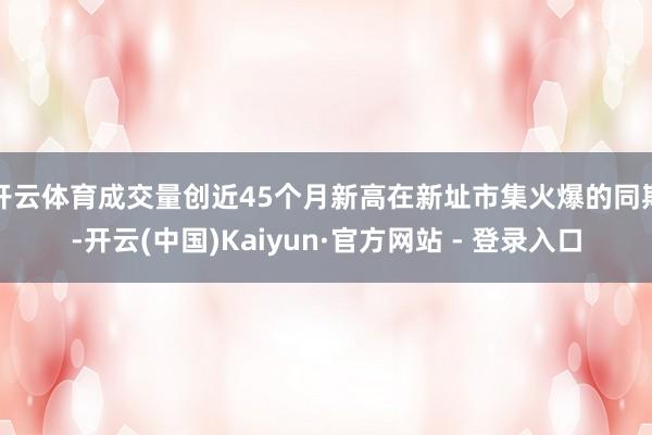 开云体育成交量创近45个月新高在新址市集火爆的同期-开云(中国)Kaiyun·官方网站 - 登录入口